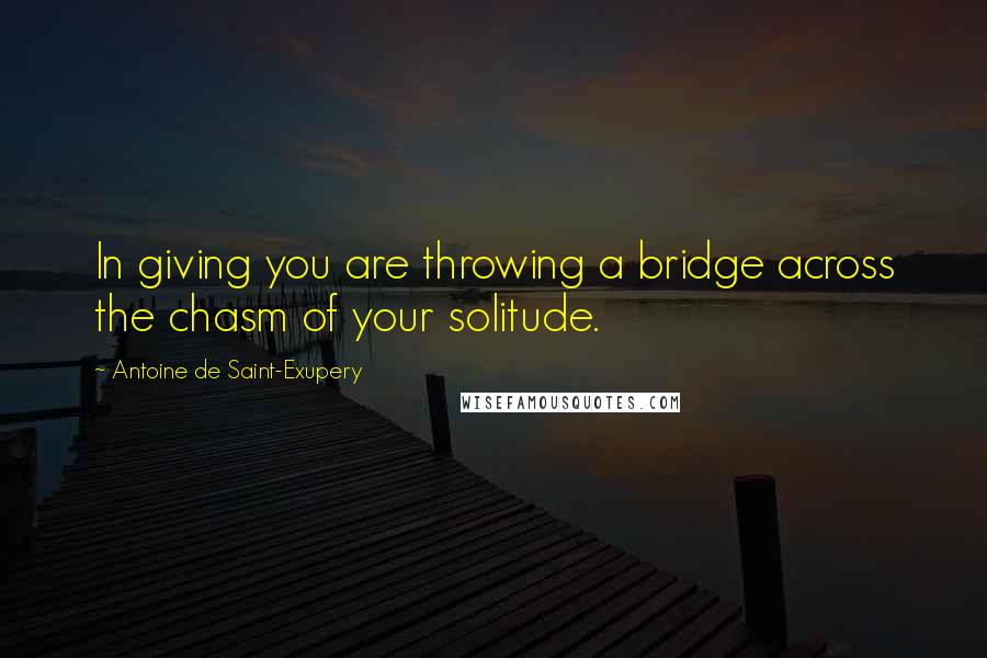 Antoine De Saint-Exupery Quotes: In giving you are throwing a bridge across the chasm of your solitude.
