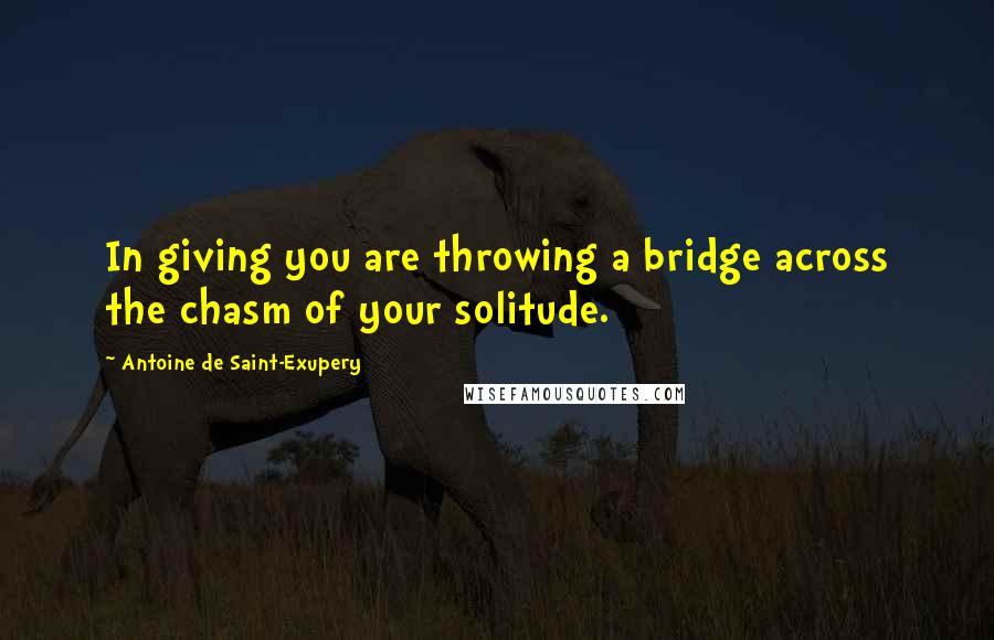 Antoine De Saint-Exupery Quotes: In giving you are throwing a bridge across the chasm of your solitude.