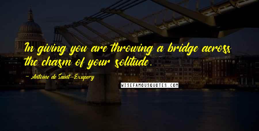 Antoine De Saint-Exupery Quotes: In giving you are throwing a bridge across the chasm of your solitude.