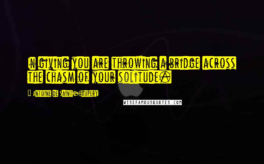 Antoine De Saint-Exupery Quotes: In giving you are throwing a bridge across the chasm of your solitude.