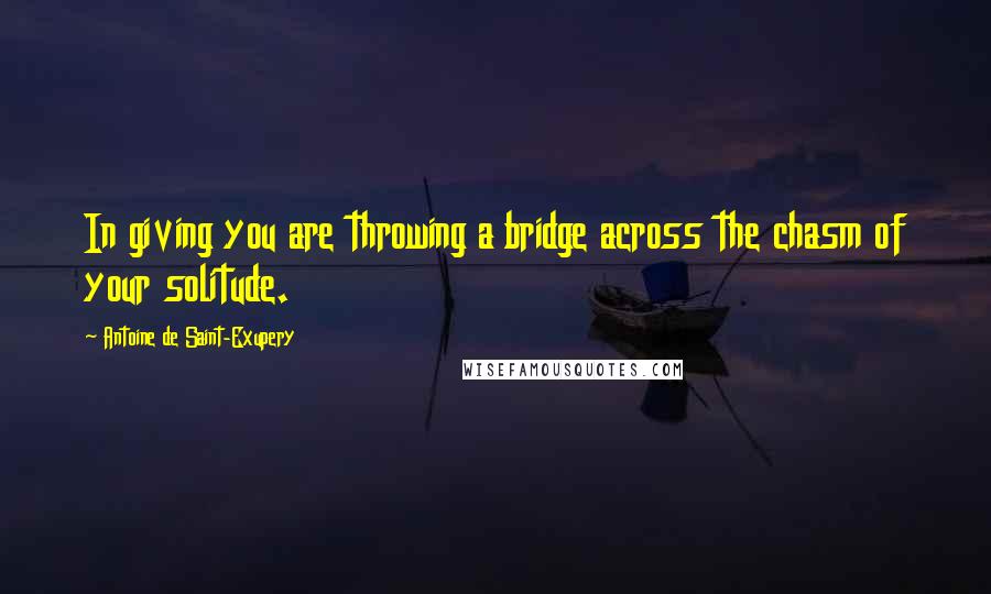 Antoine De Saint-Exupery Quotes: In giving you are throwing a bridge across the chasm of your solitude.