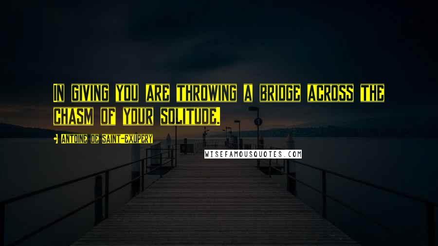 Antoine De Saint-Exupery Quotes: In giving you are throwing a bridge across the chasm of your solitude.