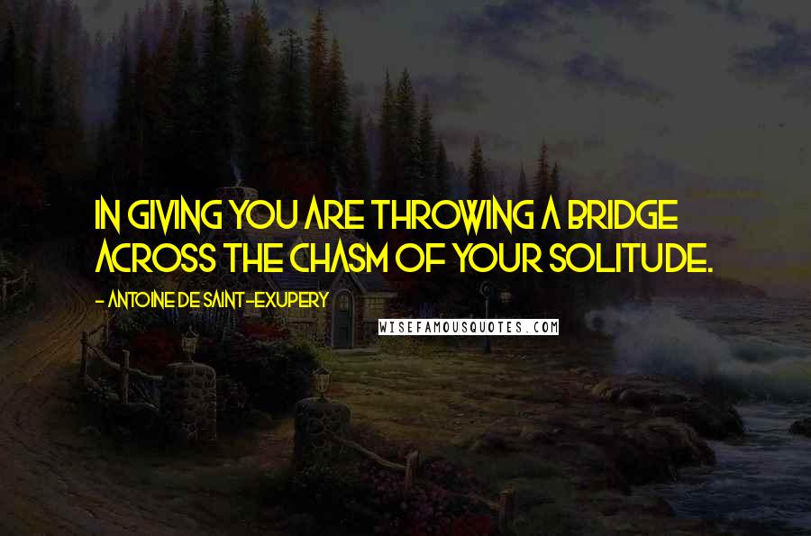 Antoine De Saint-Exupery Quotes: In giving you are throwing a bridge across the chasm of your solitude.