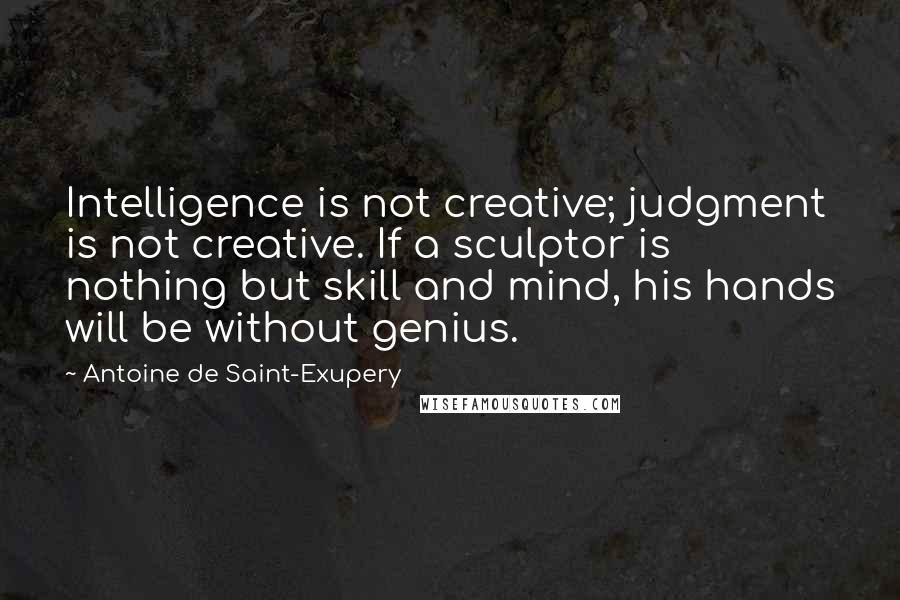 Antoine De Saint-Exupery Quotes: Intelligence is not creative; judgment is not creative. If a sculptor is nothing but skill and mind, his hands will be without genius.