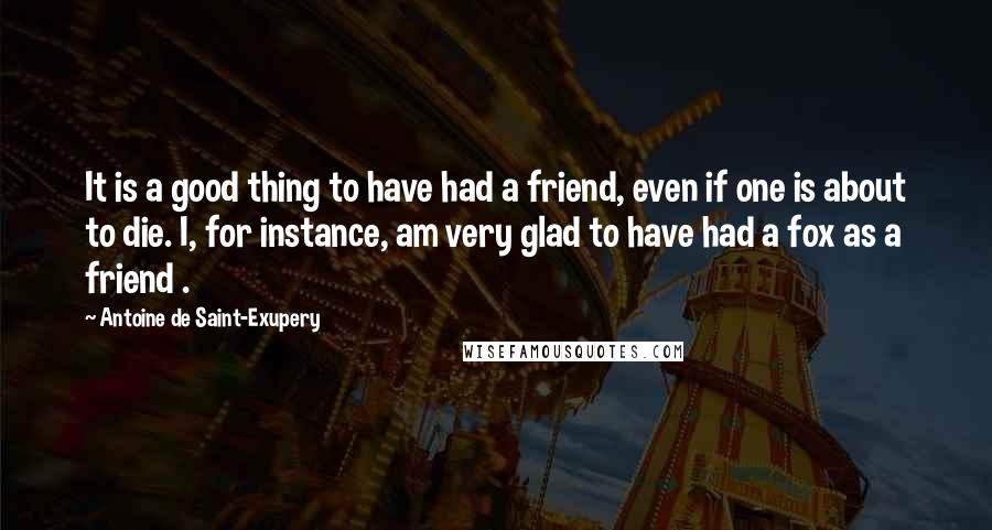 Antoine De Saint-Exupery Quotes: It is a good thing to have had a friend, even if one is about to die. I, for instance, am very glad to have had a fox as a friend .