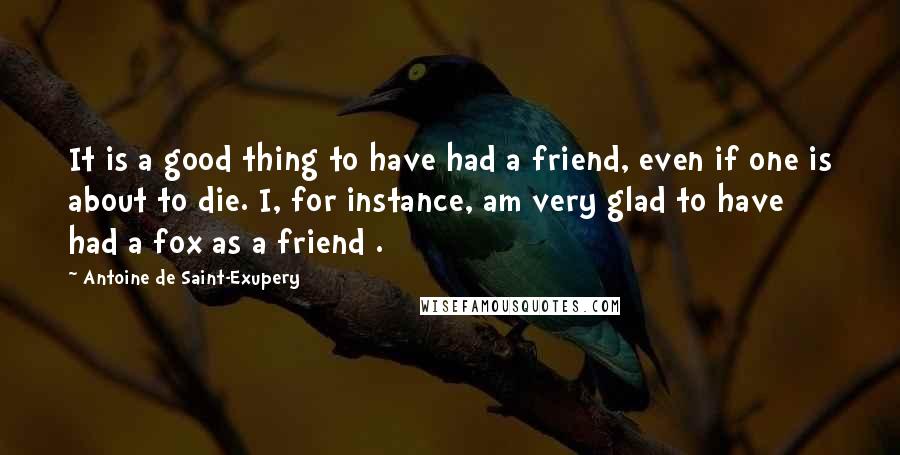 Antoine De Saint-Exupery Quotes: It is a good thing to have had a friend, even if one is about to die. I, for instance, am very glad to have had a fox as a friend .