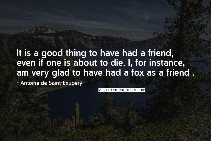 Antoine De Saint-Exupery Quotes: It is a good thing to have had a friend, even if one is about to die. I, for instance, am very glad to have had a fox as a friend .