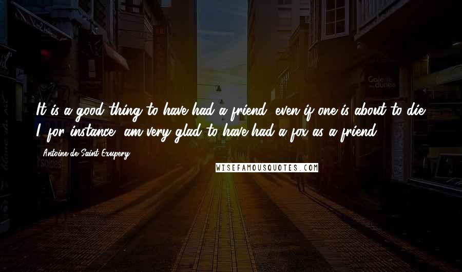 Antoine De Saint-Exupery Quotes: It is a good thing to have had a friend, even if one is about to die. I, for instance, am very glad to have had a fox as a friend .