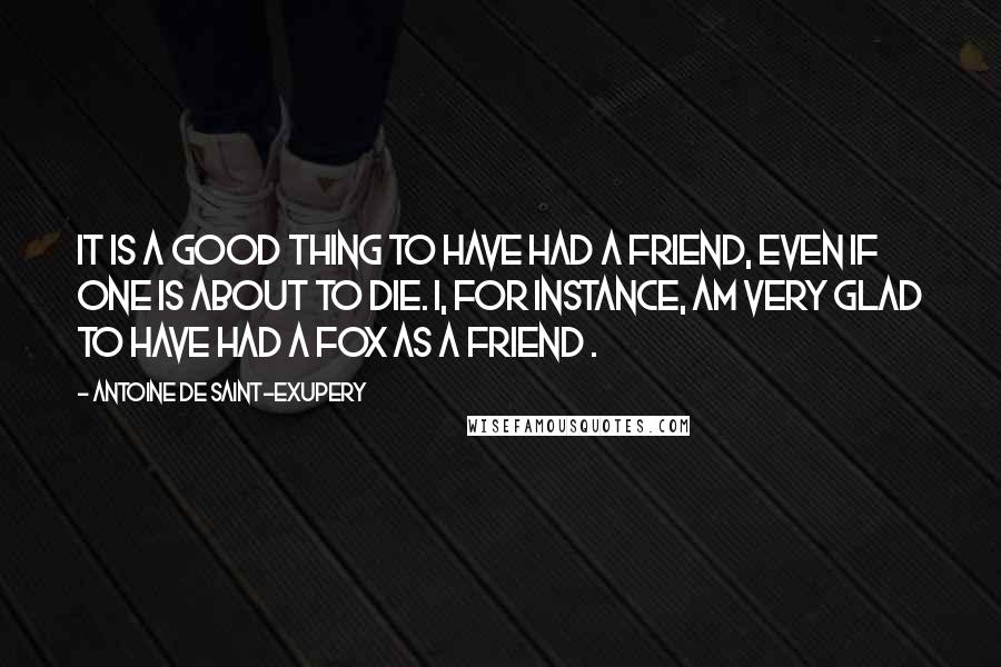 Antoine De Saint-Exupery Quotes: It is a good thing to have had a friend, even if one is about to die. I, for instance, am very glad to have had a fox as a friend .