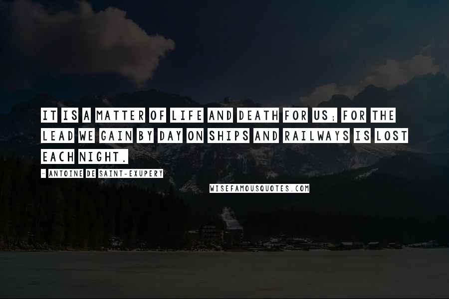 Antoine De Saint-Exupery Quotes: It is a matter of life and death for us; for the lead we gain by day on ships and railways is lost each night.