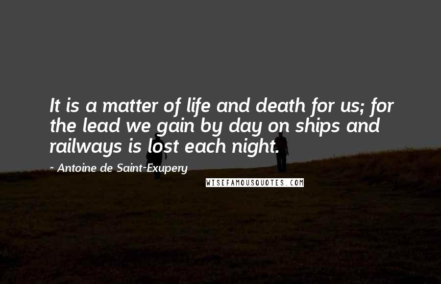 Antoine De Saint-Exupery Quotes: It is a matter of life and death for us; for the lead we gain by day on ships and railways is lost each night.