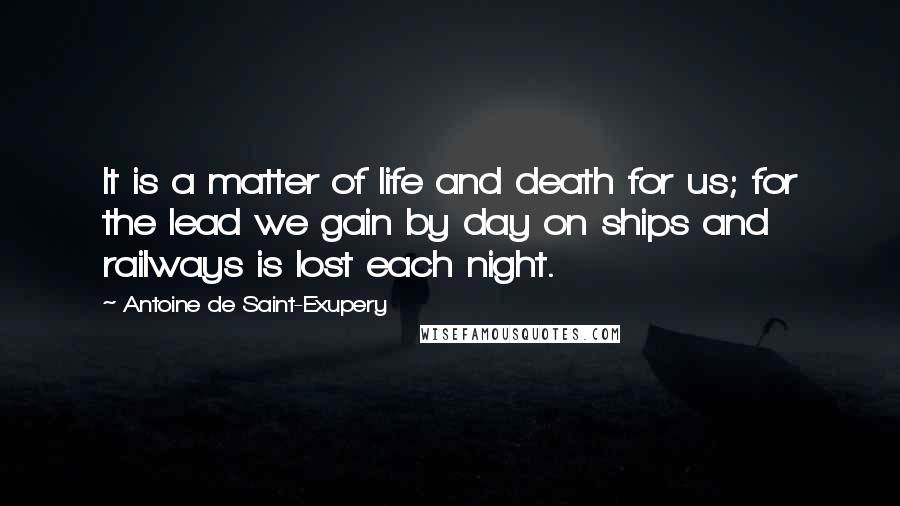 Antoine De Saint-Exupery Quotes: It is a matter of life and death for us; for the lead we gain by day on ships and railways is lost each night.