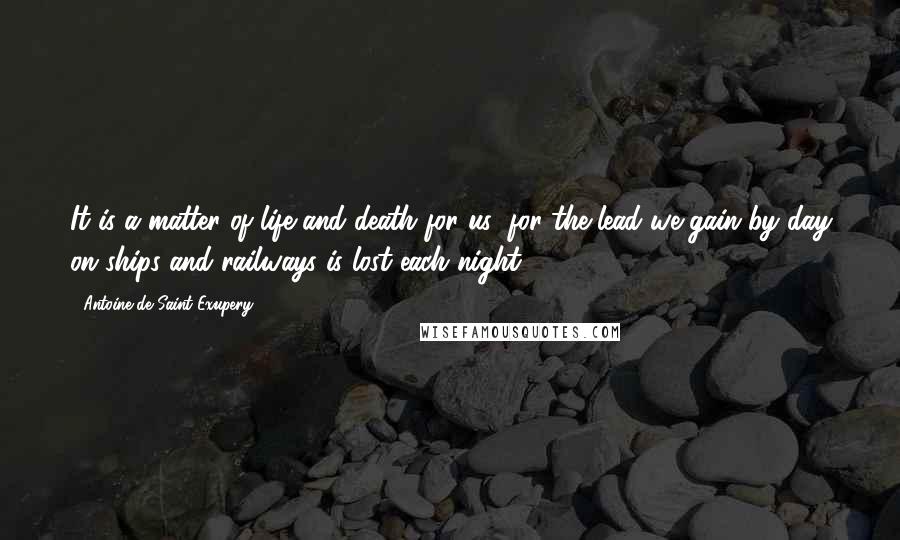 Antoine De Saint-Exupery Quotes: It is a matter of life and death for us; for the lead we gain by day on ships and railways is lost each night.