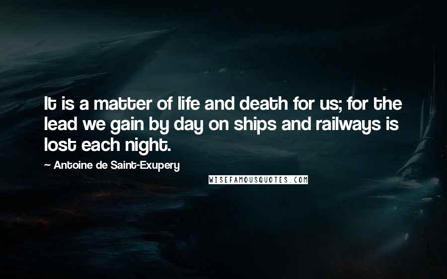 Antoine De Saint-Exupery Quotes: It is a matter of life and death for us; for the lead we gain by day on ships and railways is lost each night.