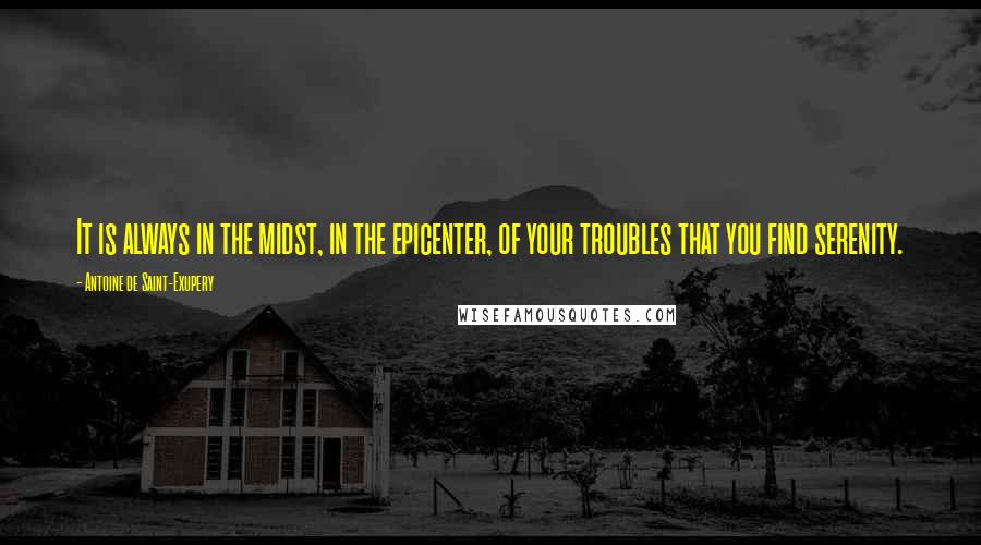 Antoine De Saint-Exupery Quotes: It is always in the midst, in the epicenter, of your troubles that you find serenity.