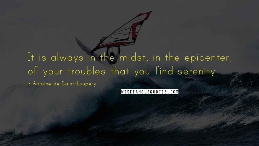 Antoine De Saint-Exupery Quotes: It is always in the midst, in the epicenter, of your troubles that you find serenity.