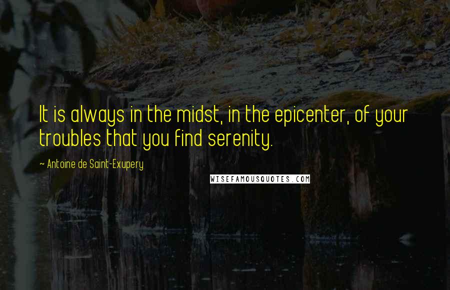 Antoine De Saint-Exupery Quotes: It is always in the midst, in the epicenter, of your troubles that you find serenity.