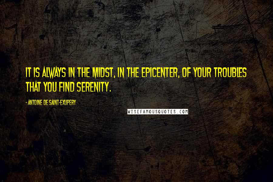 Antoine De Saint-Exupery Quotes: It is always in the midst, in the epicenter, of your troubles that you find serenity.