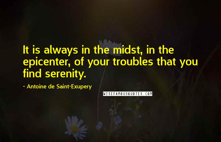 Antoine De Saint-Exupery Quotes: It is always in the midst, in the epicenter, of your troubles that you find serenity.