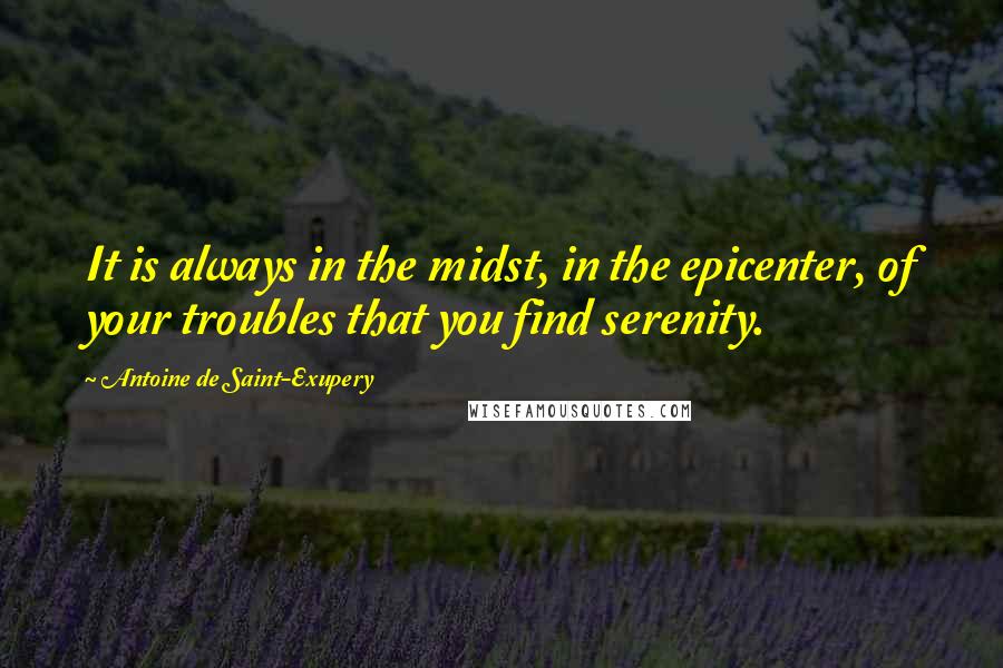 Antoine De Saint-Exupery Quotes: It is always in the midst, in the epicenter, of your troubles that you find serenity.