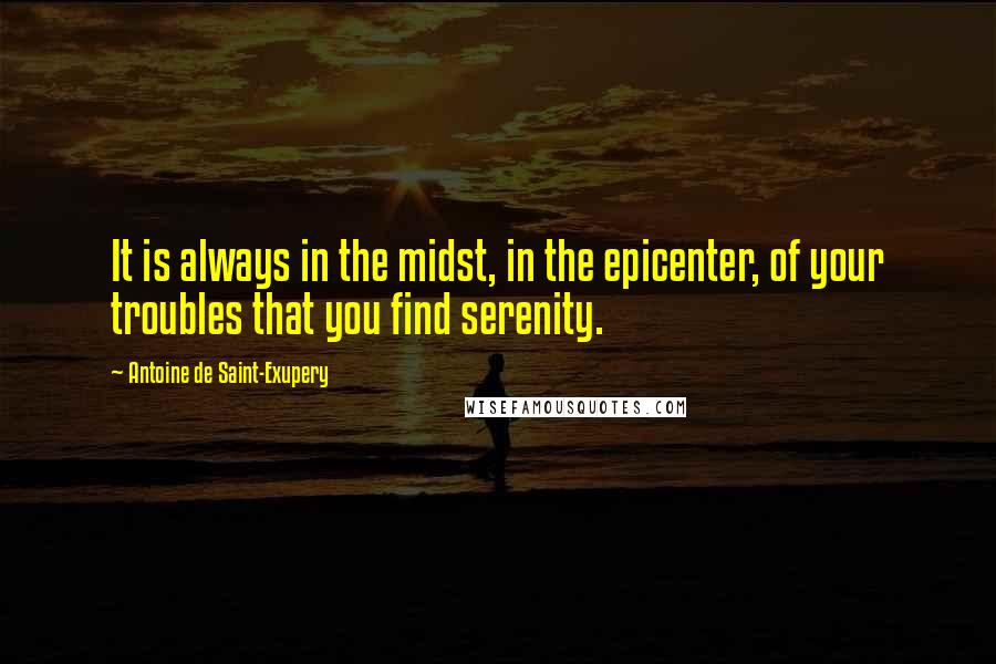 Antoine De Saint-Exupery Quotes: It is always in the midst, in the epicenter, of your troubles that you find serenity.