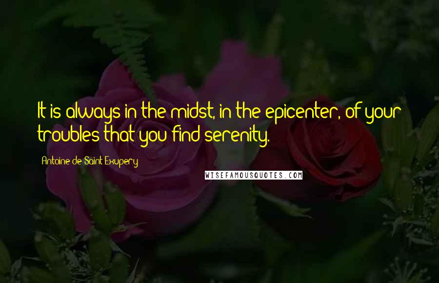 Antoine De Saint-Exupery Quotes: It is always in the midst, in the epicenter, of your troubles that you find serenity.