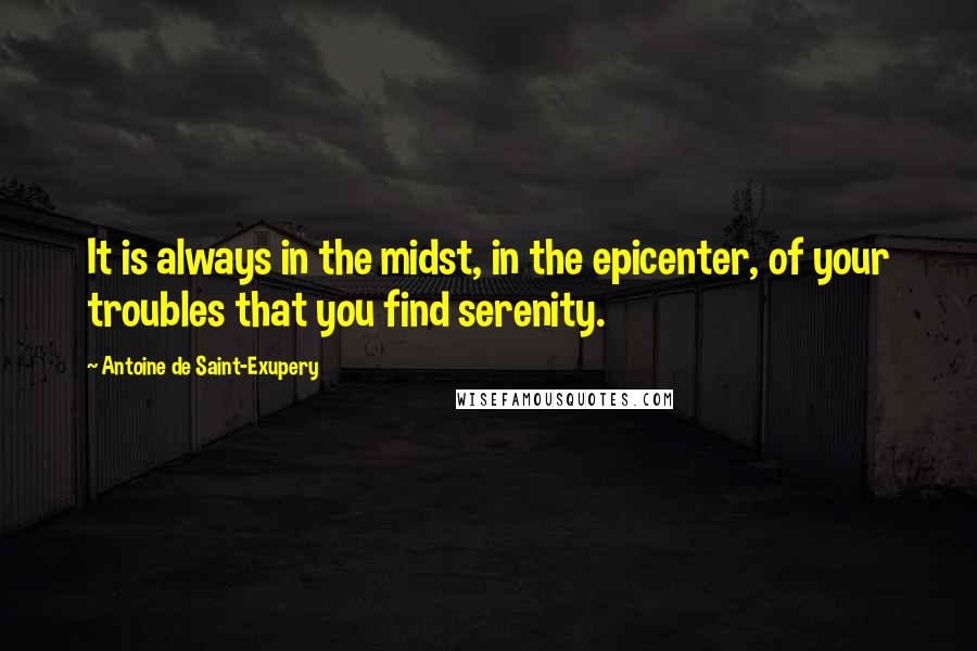 Antoine De Saint-Exupery Quotes: It is always in the midst, in the epicenter, of your troubles that you find serenity.