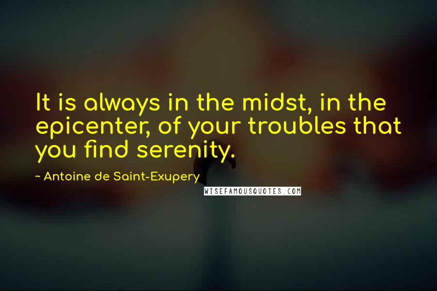 Antoine De Saint-Exupery Quotes: It is always in the midst, in the epicenter, of your troubles that you find serenity.