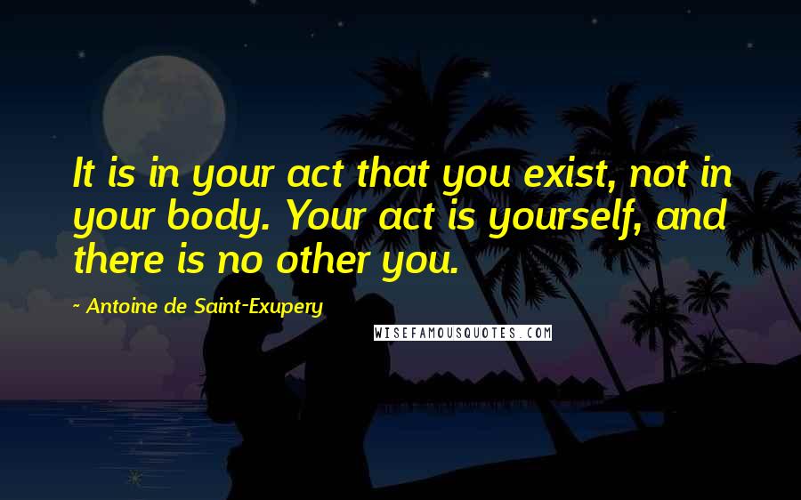 Antoine De Saint-Exupery Quotes: It is in your act that you exist, not in your body. Your act is yourself, and there is no other you.