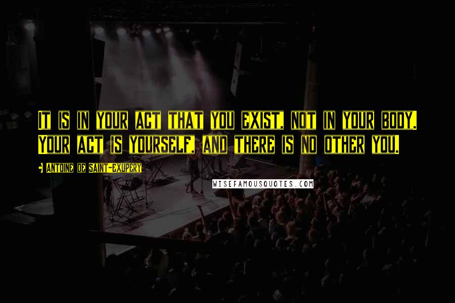 Antoine De Saint-Exupery Quotes: It is in your act that you exist, not in your body. Your act is yourself, and there is no other you.