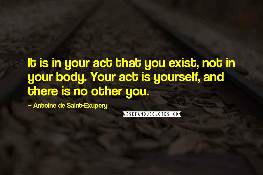 Antoine De Saint-Exupery Quotes: It is in your act that you exist, not in your body. Your act is yourself, and there is no other you.