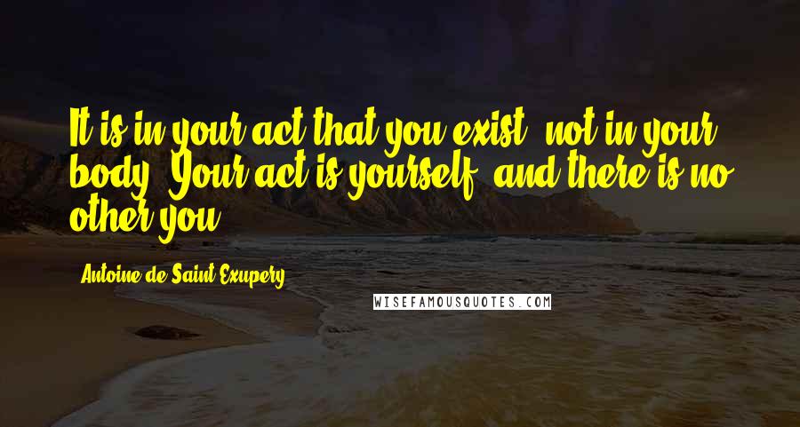 Antoine De Saint-Exupery Quotes: It is in your act that you exist, not in your body. Your act is yourself, and there is no other you.