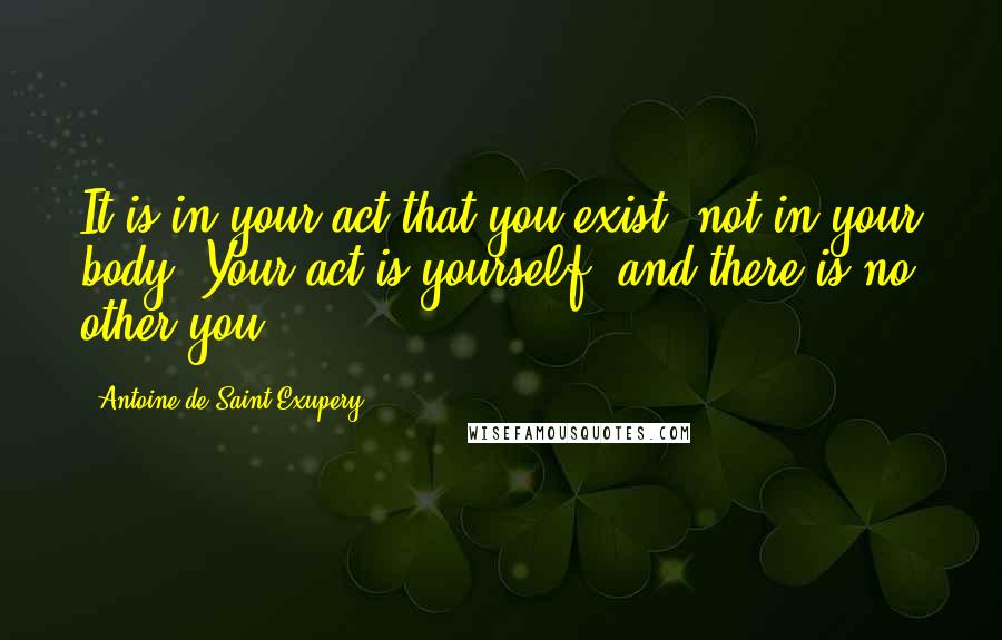 Antoine De Saint-Exupery Quotes: It is in your act that you exist, not in your body. Your act is yourself, and there is no other you.