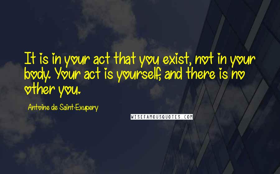 Antoine De Saint-Exupery Quotes: It is in your act that you exist, not in your body. Your act is yourself, and there is no other you.