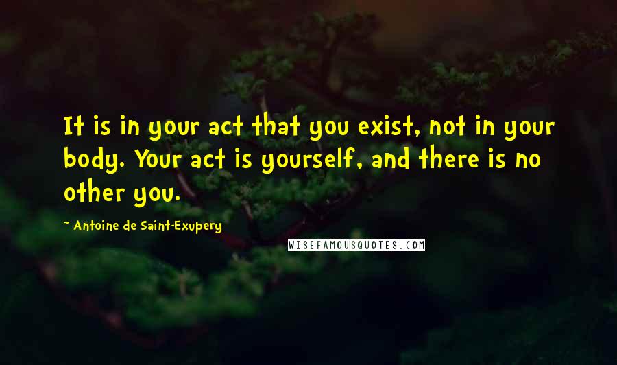 Antoine De Saint-Exupery Quotes: It is in your act that you exist, not in your body. Your act is yourself, and there is no other you.