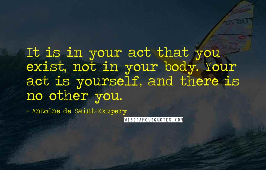 Antoine De Saint-Exupery Quotes: It is in your act that you exist, not in your body. Your act is yourself, and there is no other you.