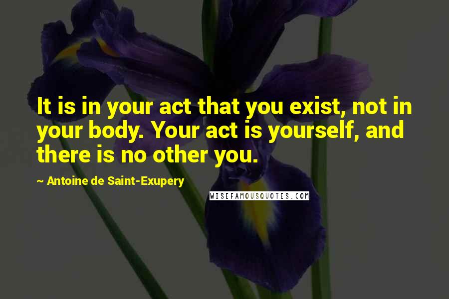 Antoine De Saint-Exupery Quotes: It is in your act that you exist, not in your body. Your act is yourself, and there is no other you.