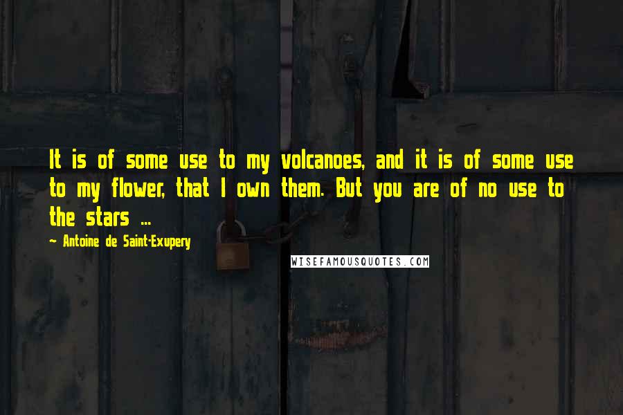 Antoine De Saint-Exupery Quotes: It is of some use to my volcanoes, and it is of some use to my flower, that I own them. But you are of no use to the stars ...