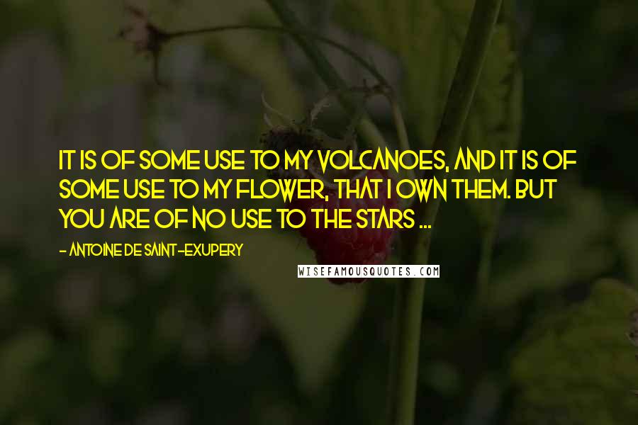 Antoine De Saint-Exupery Quotes: It is of some use to my volcanoes, and it is of some use to my flower, that I own them. But you are of no use to the stars ...