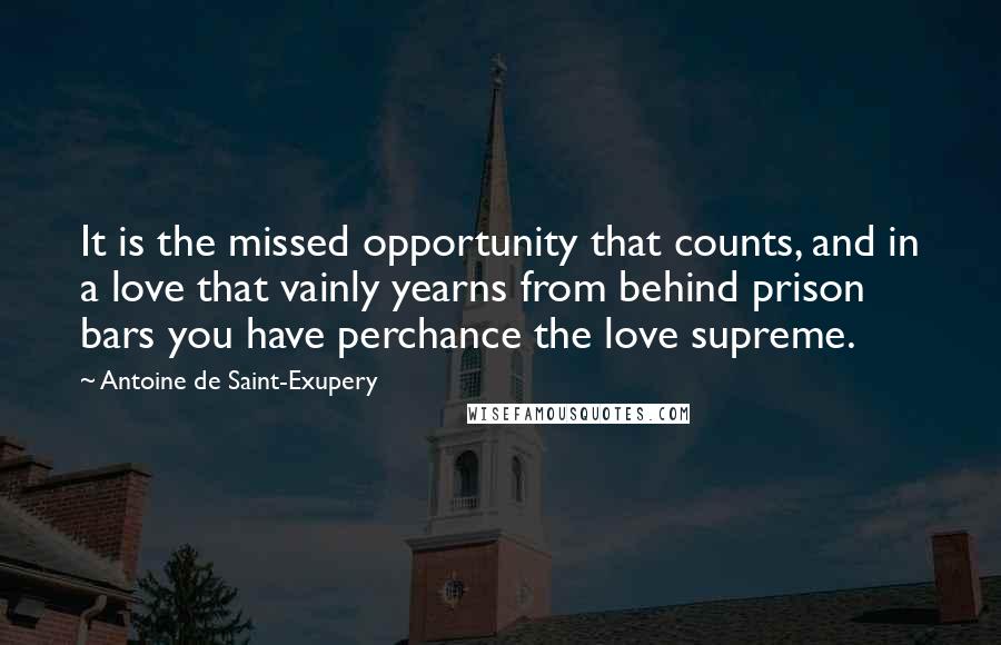 Antoine De Saint-Exupery Quotes: It is the missed opportunity that counts, and in a love that vainly yearns from behind prison bars you have perchance the love supreme.