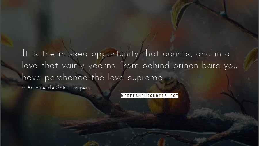 Antoine De Saint-Exupery Quotes: It is the missed opportunity that counts, and in a love that vainly yearns from behind prison bars you have perchance the love supreme.