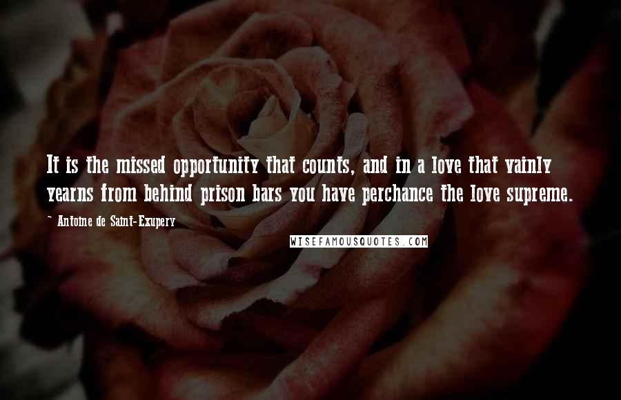 Antoine De Saint-Exupery Quotes: It is the missed opportunity that counts, and in a love that vainly yearns from behind prison bars you have perchance the love supreme.