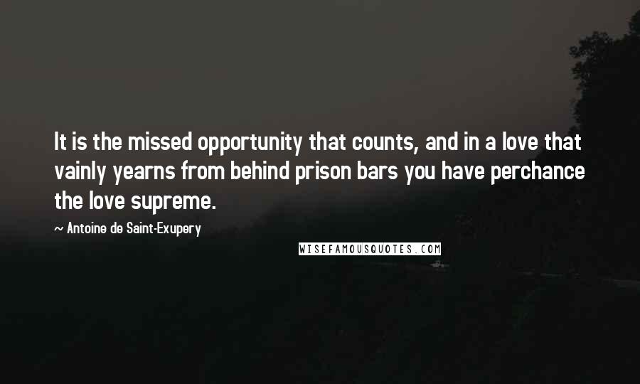 Antoine De Saint-Exupery Quotes: It is the missed opportunity that counts, and in a love that vainly yearns from behind prison bars you have perchance the love supreme.
