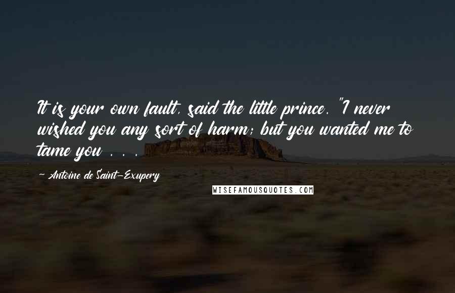 Antoine De Saint-Exupery Quotes: It is your own fault, said the little prince. "I never wished you any sort of harm; but you wanted me to tame you . . .