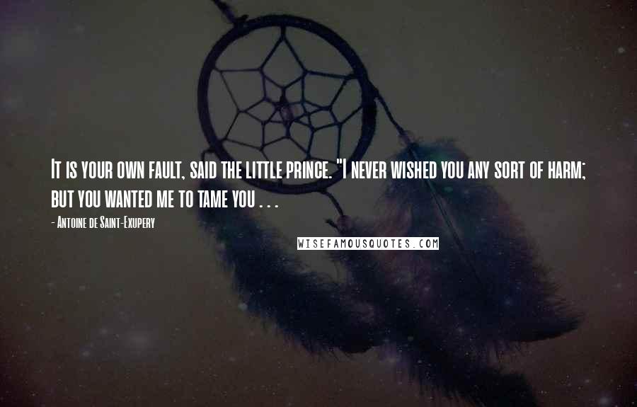 Antoine De Saint-Exupery Quotes: It is your own fault, said the little prince. "I never wished you any sort of harm; but you wanted me to tame you . . .