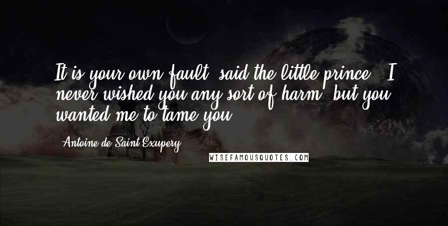 Antoine De Saint-Exupery Quotes: It is your own fault, said the little prince. "I never wished you any sort of harm; but you wanted me to tame you . . .