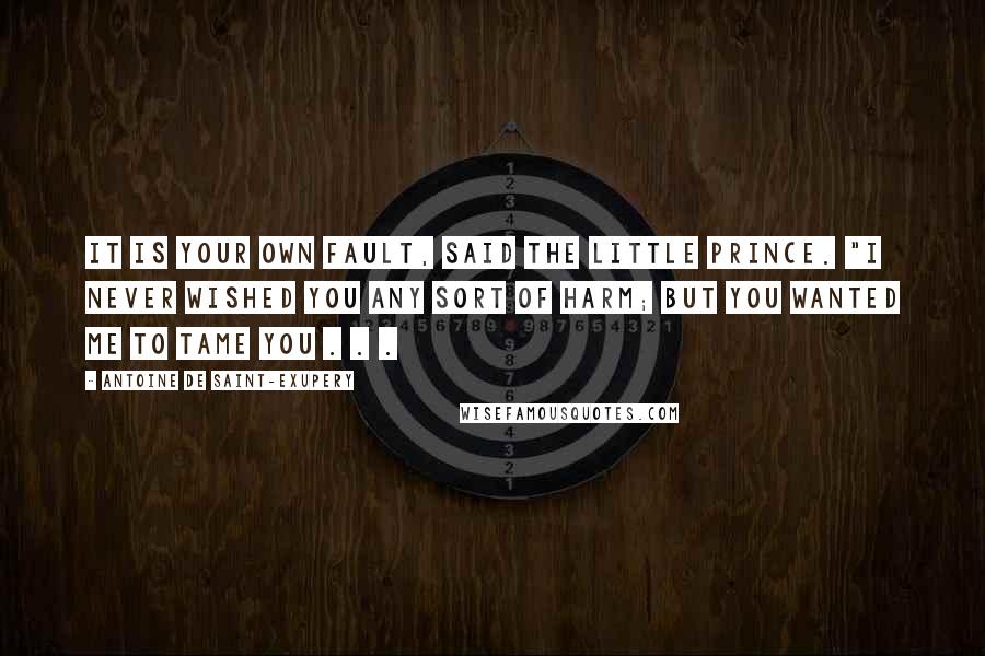 Antoine De Saint-Exupery Quotes: It is your own fault, said the little prince. "I never wished you any sort of harm; but you wanted me to tame you . . .