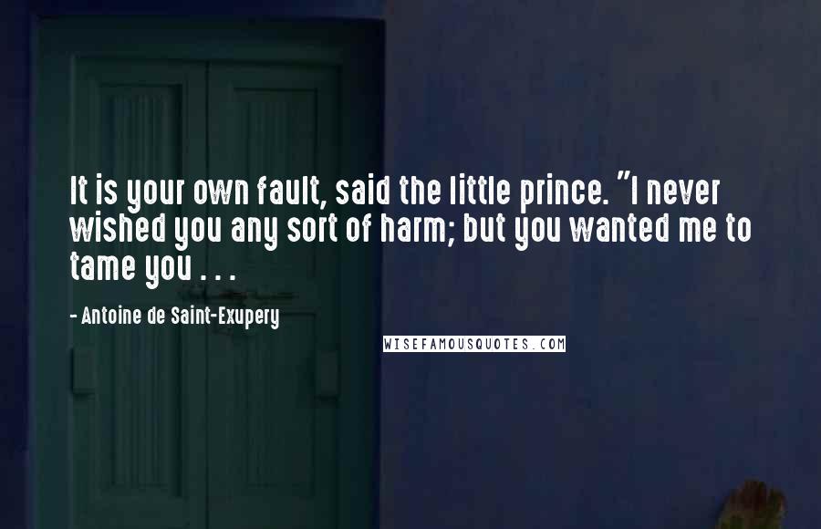 Antoine De Saint-Exupery Quotes: It is your own fault, said the little prince. "I never wished you any sort of harm; but you wanted me to tame you . . .