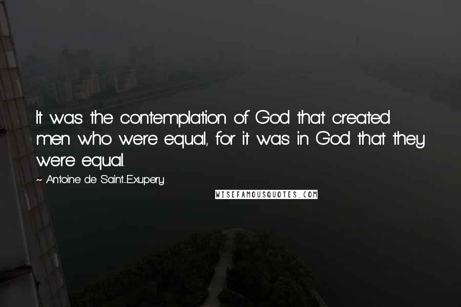 Antoine De Saint-Exupery Quotes: It was the contemplation of God that created men who were equal, for it was in God that they were equal.