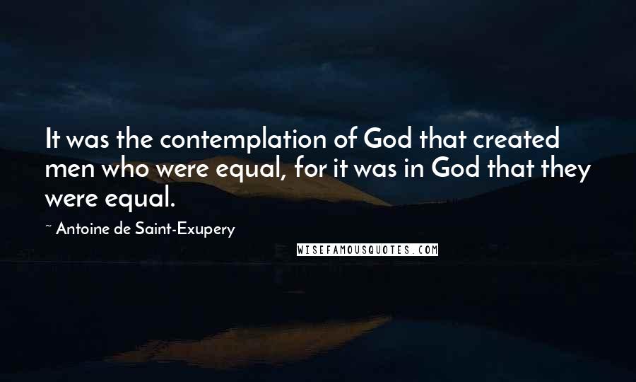 Antoine De Saint-Exupery Quotes: It was the contemplation of God that created men who were equal, for it was in God that they were equal.